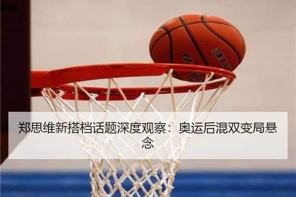 郑思维新搭档话题深度观察：奥运后混双变局悬念