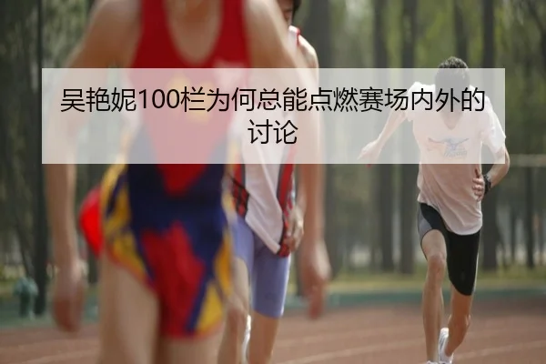 吴艳妮100栏为何总能点燃赛场内外的讨论